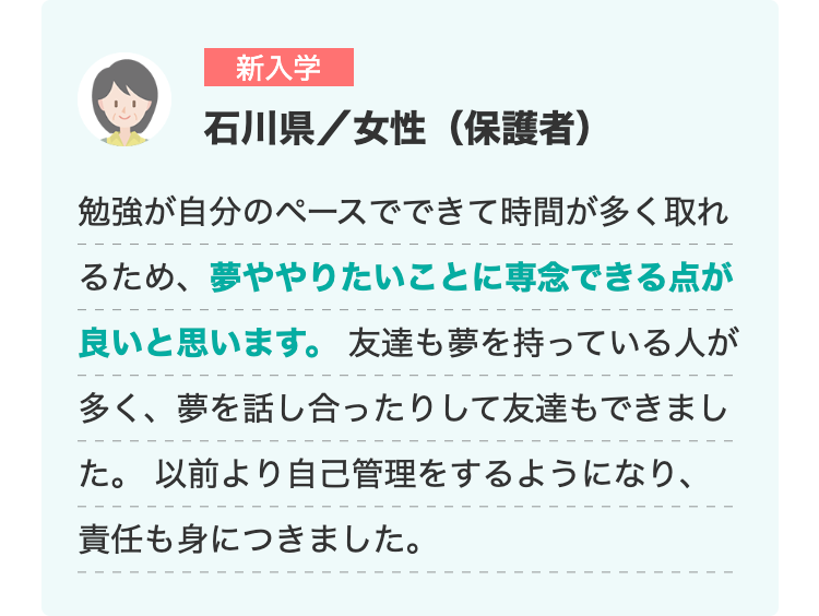 新入学
石川県/女性(保護者)
勉強が自分のペースでできて時間が多く取れ
るため、夢ややりたいことに専念できる点が
良いと思います。 友達も夢を持っている人が
多く、夢を話し合ったりして友達もできまし
た。 以前より自己管理をするようになり、
責任も身につきました。