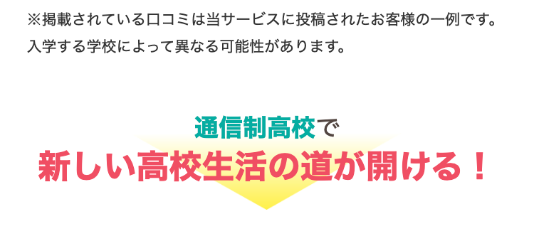 ※掲載されている口コミは当サービスに投稿されたお客様の一例です。
入学する学校によって異なる可能性があります。
通信制高校で
新しい高校生活の道が開ける!