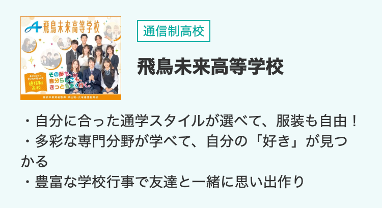 A 飛鳥未来高等学校
通信制高校
•
その夢も、
自分らしさも、
高校 きっとうまく行く
飛鳥未来高等学校
・自分に合った通学スタイルが選べて、 服装も自由!
•
多彩な専門分野が学べて、 自分の 「好き」 が見つ
かる
•
豊富な学校行事で友達と一緒に思い出作り