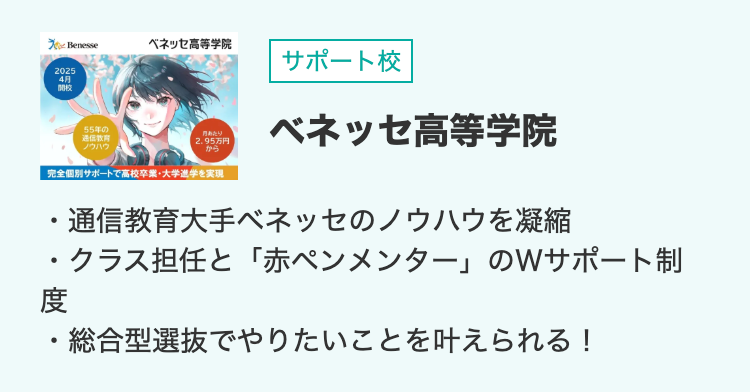 To Benesse
ベネッセ高等学院
サポート校
2025
4月
開校
55年の
通信教育
ノウハウ
月あたり
2.95万円
から
完全個別サポートで高校卒業・大学進学を実現
ベネッセ高等学院
•
通信教育大手ベネッセのノウハウを凝縮
・クラス担任と 「赤ペンメンター」 のWサポート制
度
総合型選抜でやりたいことを叶えられる!
