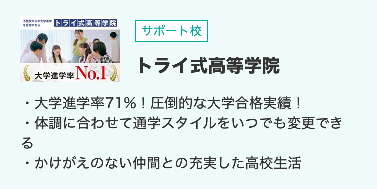 不登校からの大学進学
を目指すなら
トライ式高等学院
サポート校
大学進学率No.1
トライ式高等学院
・大学進学率71%!圧倒的な大学合格実績 !
・体調に合わせて通学スタイルをいつでも変更でき
る
・かけがえのない仲間との充実した高校生活