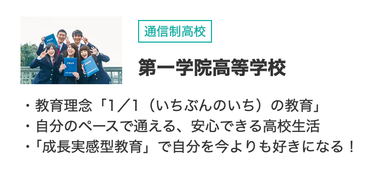 •
•
通信制高校
第一学院高等学校
教育理念「1/1 (いちぶんのいち)の教育」
・自分のペースで通える、 安心できる高校生活
・「成長実感型教育」 で自分を今よりも好きになる!