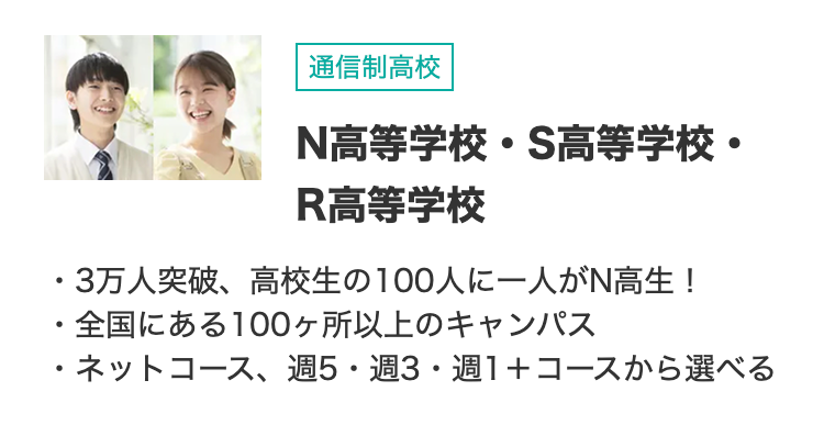 通信制高校
N高等学校・S高等学校・
R高等学校
・3万人突破、高校生の100人に一人がN高生!
・全国にある100ヶ所以上のキャンパス
・ネットコース、 週5・週3・週1+コースから選べる