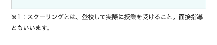 ※1:スクーリングとは、 登校して実際に授業を受けること。面接指導
ともいいます。