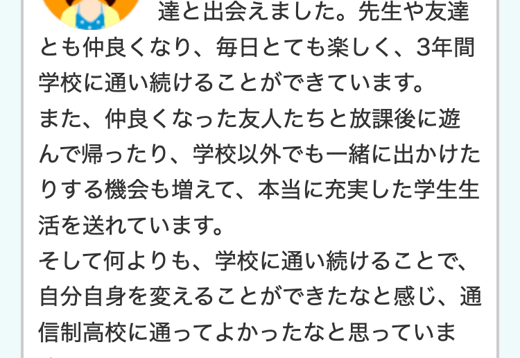 達と出会えました。 先生や友達
とも仲良くなり、 毎日とても楽しく、 3年間
学校に通い続けることができています。
また、仲良くなった友人たちと放課後に遊
んで帰ったり、学校以外でも一緒に出かけた
りする機会も増えて、 本当に充実した学生生
活を送れています。
そして何よりも、学校に通い続けることで、
自分自身を変えることができたなと感じ、 通
信制高校に通ってよかったなと思っていま