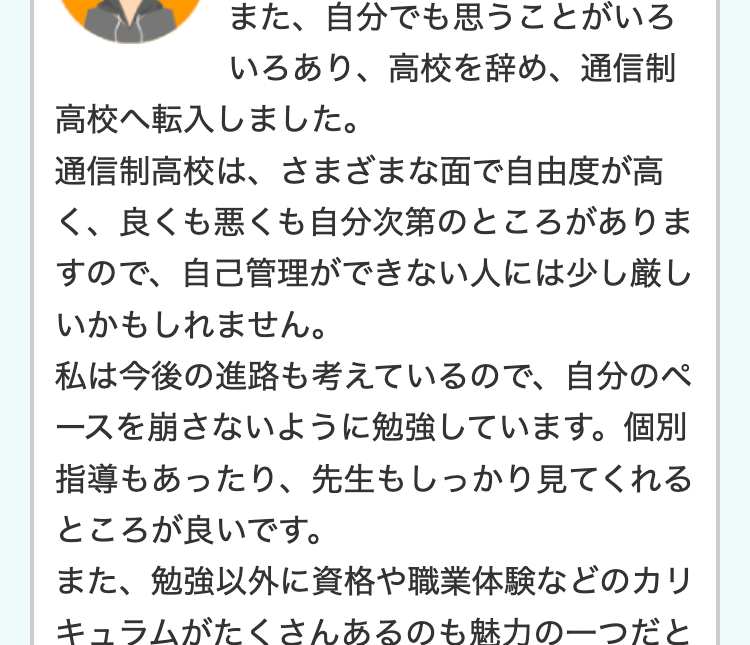 高校だけは卒業したい・ 高卒資
格は欲しいと思っていたので、
通信制高校では頑張ろうと思い入学しまし
た。
入学前は勉強についていけるか心配でした
が、基礎から先生がきちんと勉強を見てくれ
るのと、自分のペースでできるので、 卒業を
目指して頑張れそうです。
就職に役立つような専門的な授業や、これが
学校の授業なの?!と思うようなおもしろ
い授業もあり、なかなか楽しいですよ。
通信制って暗いイメージだったのですが、部
活にも入り、気の合う仲間もでき、毎日楽し