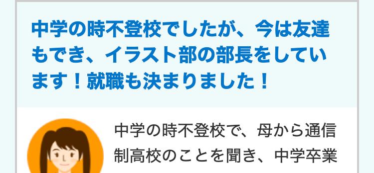 中学の時不登校でしたが、 今は友達
もでき、イラスト部の部長をしてい
ます! 就職も決まりました!
中学の時不登校で、 母から通信
制高校のことを聞き、中学卒業