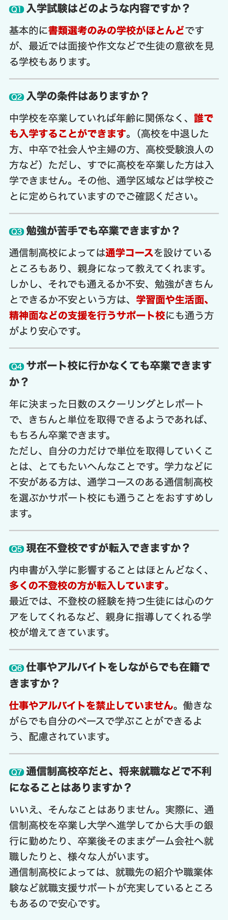 Q1 入学試験はどのような内容ですか?
基本的に書類選考のみの学校がほとんどです
が、最近では面接や作文などで生徒の意欲を見
る学校もあります。
Q2 入学の条件はありますか?
中学校を卒業していれば年齢に関係なく、誰で
も入学することができます。 (高校を中退した
方、中卒で社会人や主婦の方、 高校受験浪人の
方など)ただし、 すでに高校を卒業した方は入
学できません。 その他、 通学区域などは学校ご
とに定められていますのでご確認ください。
Q3 勉強が苦手でも卒業できますか?
通信制高校によっては通学コースを設けている
ところもあり、親身になって教えてくれます。
しかし、それでも通えるか不安、 勉強がきちん
とできるか不安という方は、学習面や生活面、
精神面などの支援を行うサポート校にも通う方
がより安心です。
Q4 サポート校に行かなくても卒業できます
か?
年に決まった日数のスクーリングとレポート
で、きちんと単位を取得できるようであれば、
もちろん卒業できます。
ただし、自分の力だけで単位を取得していくこ
とは、とてもたいへんなことです。 学力などに
不安がある方は、 通学コースのある通信制高校
を選ぶかサポート校にも通うことをおすすめし
ます。
Q5 現在不登校ですが転入できますか?
内申書が入学に影響することはほとんどなく、
多くの不登校の方が転入しています。
最近では、不登校の経験を持つ生徒には心のケ
アをしてくれるなど、 親身に指導してくれる学
校が増えてきています。
Q6 仕事やアルバイトをしながらでも在籍で
きますか?
仕事やアルバイトを禁止していません。 働きな
がらでも自分のペースで学ぶことができるよ
う、配慮されています。
Q7 通信制高校卒だと、 将来就職などで不利
になることはありますか?
いいえ、そんなことはありません。 実際に、通
信制高校を卒業し大学へ進学してから大手の銀
行に勤めたり、卒業後そのままゲーム会社へ就
職したりと、様々な人がいます。
通信制高校によっては、 就職先の紹介や職業体
験など就職支援サポートが充実しているところ
もあるので安心です。