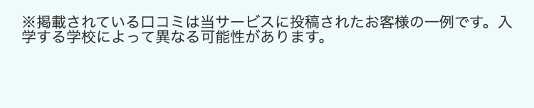 ※掲載されている口コミは当サービスに投稿されたお客様の一例です。 入
学する学校によって異なる可能性があります。
