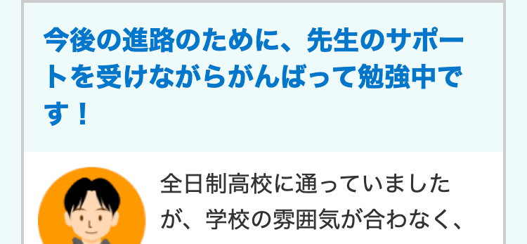 今後の進路のために、 先生のサポー
トを受けながらがんばって勉強中で
す!
全日制高校に通っていました
が、学校の雰囲気が合わなく、