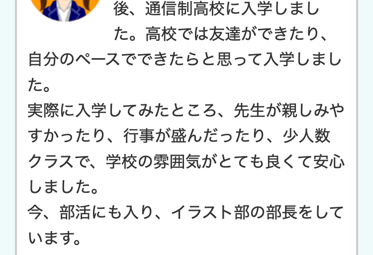 後、通信制高校に入学しまし
た。 高校では友達ができたり、
自分のペースでできたらと思って入学しまし
た。
実際に入学してみたところ、 先生が親しみや
すかったり、行事が盛んだったり、少人数
クラスで、学校の雰囲気がとても良くて安心
しました。
今、部活にも入り、 イラスト部の部長をして
います。