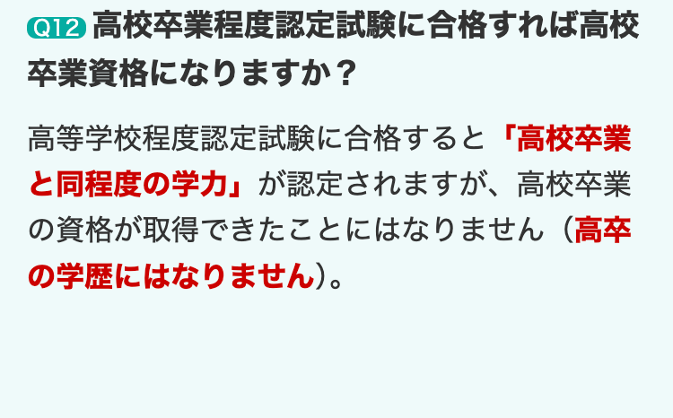Q12 高校卒業程度認定試験に合格すれば高校
卒業資格になりますか?
高等学校程度認定試験に合格すると 「高校卒業
と同程度の学力」 が認定されますが、 高校卒業
の資格が取得できたことにはなりません(高卒
の学歴にはなりません)。