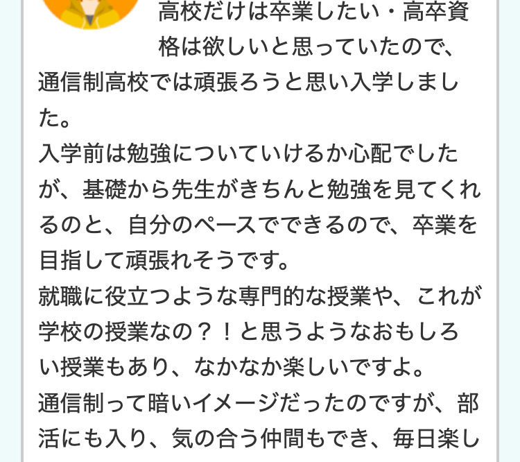 高校だけは卒業したい・ 高卒資
格は欲しいと思っていたので、
通信制高校では頑張ろうと思い入学しまし
た。
入学前は勉強についていけるか心配でした
が、基礎から先生がきちんと勉強を見てくれ
るのと、自分のペースでできるので、 卒業を
目指して頑張れそうです。
就職に役立つような専門的な授業や、これが
学校の授業なの?!と思うようなおもしろ
い授業もあり、なかなか楽しいですよ。
通信制って暗いイメージだったのですが、部
活にも入り、気の合う仲間もでき、毎日楽し
