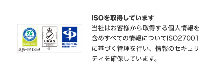 CERTI
ISO/IEC 27001
JQA-IM1859
UKAS
MANAGEMENT
SYSTEMS
ISMS-AC
ISMS I
091
ISOを取得しています
当社はお客様から取得する個人情報を
含めすべての情報についてISO27001
に基づく管理を行い、 情報のセキュリ
ティを確保しています。