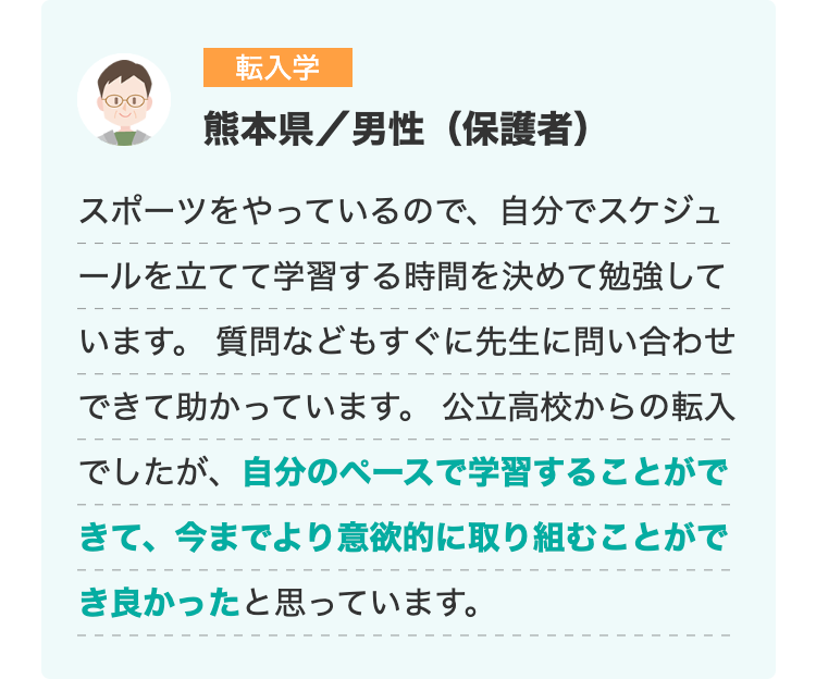転入学
熊本県/男性(保護者)
スポーツをやっているので、 自分でスケジュ
ールを立てて学習する時間を決めて勉強して
います。 質問などもすぐに先生に問い合わせ
できて助かっています。 公立高校からの転入
でしたが、自分のペースで学習することがで
きて、 今までより意欲的に取り組むことがで
き良かったと思っています。