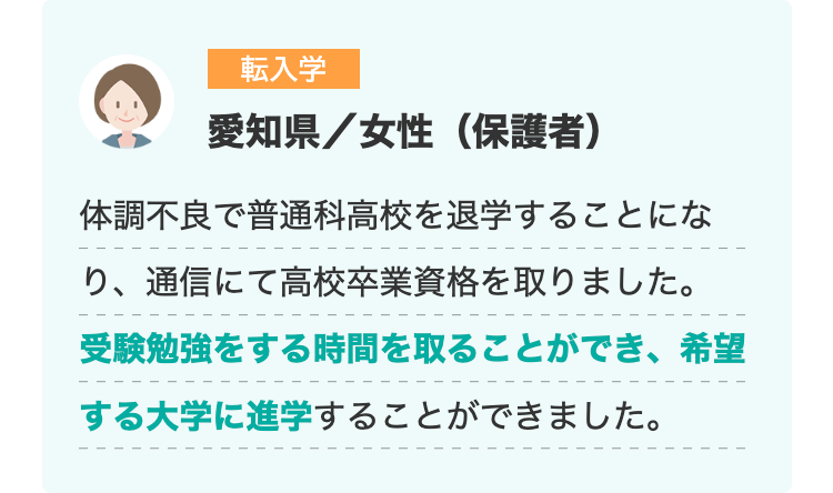 転入学
愛知県/女性(保護者)
体調不良で普通科高校を退学することにな
り、通信にて高校卒業資格を取りました。
受験勉強をする時間を取ることができ、希望
する大学に進学することができました。